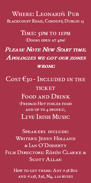  Where: Leonard's Pub Blackcourt Road, Corduff, Dublin 15 Time: 5pm to 11pm (Doors open at 4pm) Please Note New Start time. Apologies we got our zones wrong Cost €30 - Included in the ticket Food and Drink (Prepaid Hot finger food and up to 4 drinks), Live Irish Music Speakers include: Writers: Jenny Holland & Ian O'Doherty Film Directors: Róisín Clarke & Scott Allan How to get there: Any #38 Bus and #238, 836, N4, 220 buses 